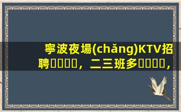 寧波夜場(chǎng)KTV招聘，二三班多，無(wú)套路，絕對(duì)靠譜多賺